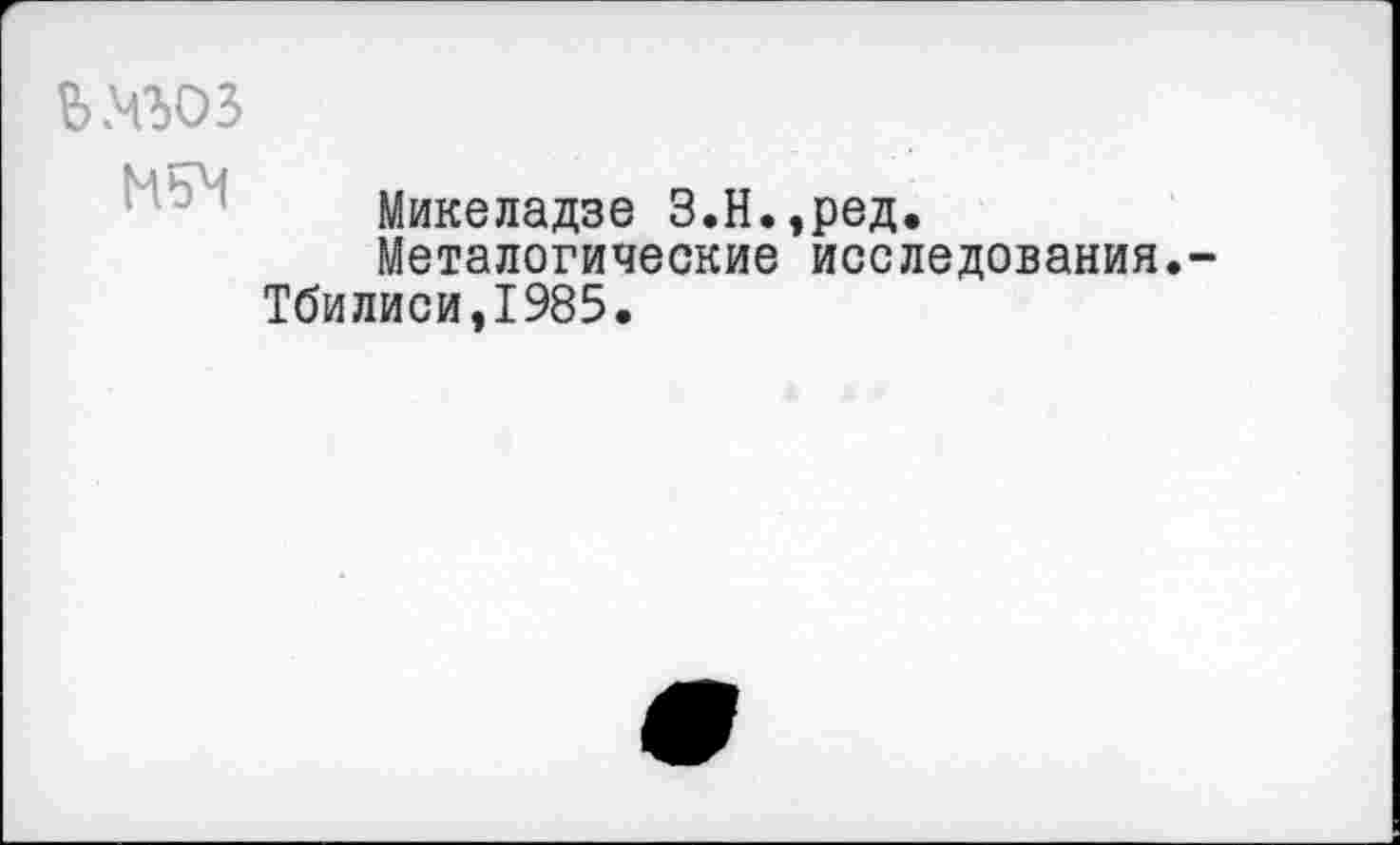 ﻿ьхьоз
Микеладзе З.Н.,ред.
Металогические исследования.-Тбилиси,1985.